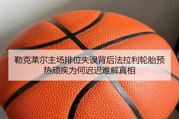 勒克莱尔主场排位失误背后法拉利轮胎预热顽疾为何迟迟难解真相
