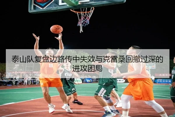 泰山队复盘边路传中失效与克雷桑回撤过深的进攻困局